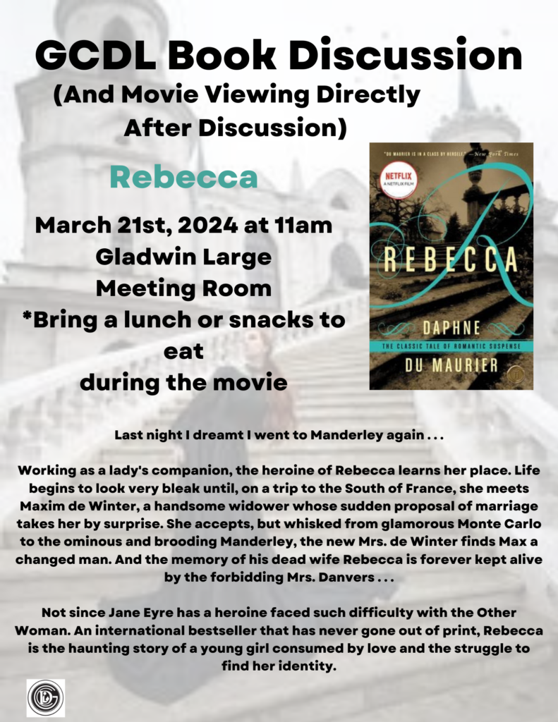 GCDL Book Discussion (And Movie Viewing Directly After Discussion) Rebecca March 21st, 2024 at 11am Gladwin Large Meeting Room "Bring a lunch or snacks to eat during the movie NETFLIX REBECCA DAPHNE THE CLASSIC TALE OF ROMANTIC SUSPENSE DUI MAURIER Last night I dreamt I went to Manderley again ... Working as a lady's companion, the heroine of Rebecca learns her place. Life begins to look very bleak until, on a trip to the South of France, she meets Maxim de Winter, a handsome widower whose sudden proposal of marriage takes her by surprise. She accepts, but whisked from glamorous Monte Carlo to the ominous and brooding Manderley, the new Mrs. de Winter finds Max a changed man. And the memory of his dead wife Rebecca is forever kept alive by the forbidding Mrs. Danvers ... Not since Jane Eyre has a heroine faced such difficulty with the Other Woman. An international bestseller that has never gone out of print, Rebecca is the haunting story of a young girl consumed by love and the struggle to find her identity.