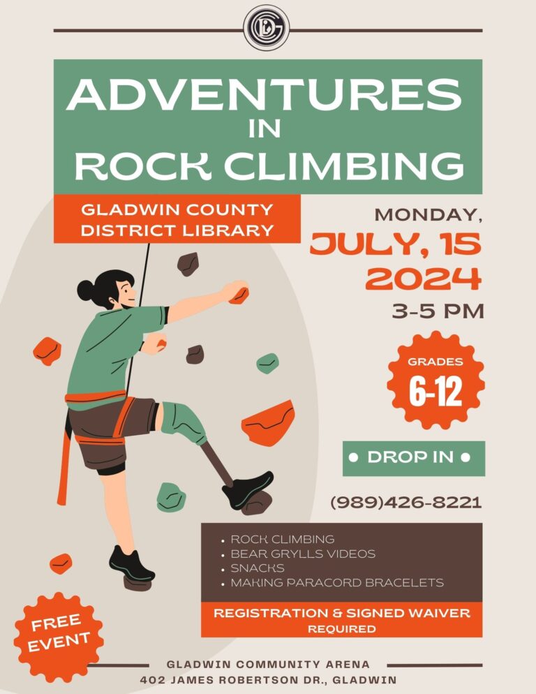 ADVENTURES IN ROCK CLIMBING GLADWIN COUNTY DISTRICT LIBRARY MONDAY, JULY, 15 2024 3-5 PM GRADES 6-12 DROP IN • (989)426-8221 FREE EVENT • ROCK CLIMBING BEAR GRYLLS VIDEOS • SNACKS • MAKING PARACORD BRACELETS REGISTRATION & SIGNED WAIVER REQUIRED GLADWIN COMMUNITY ARENA 402 JAMES ROBERTSON DR., GLADWIN