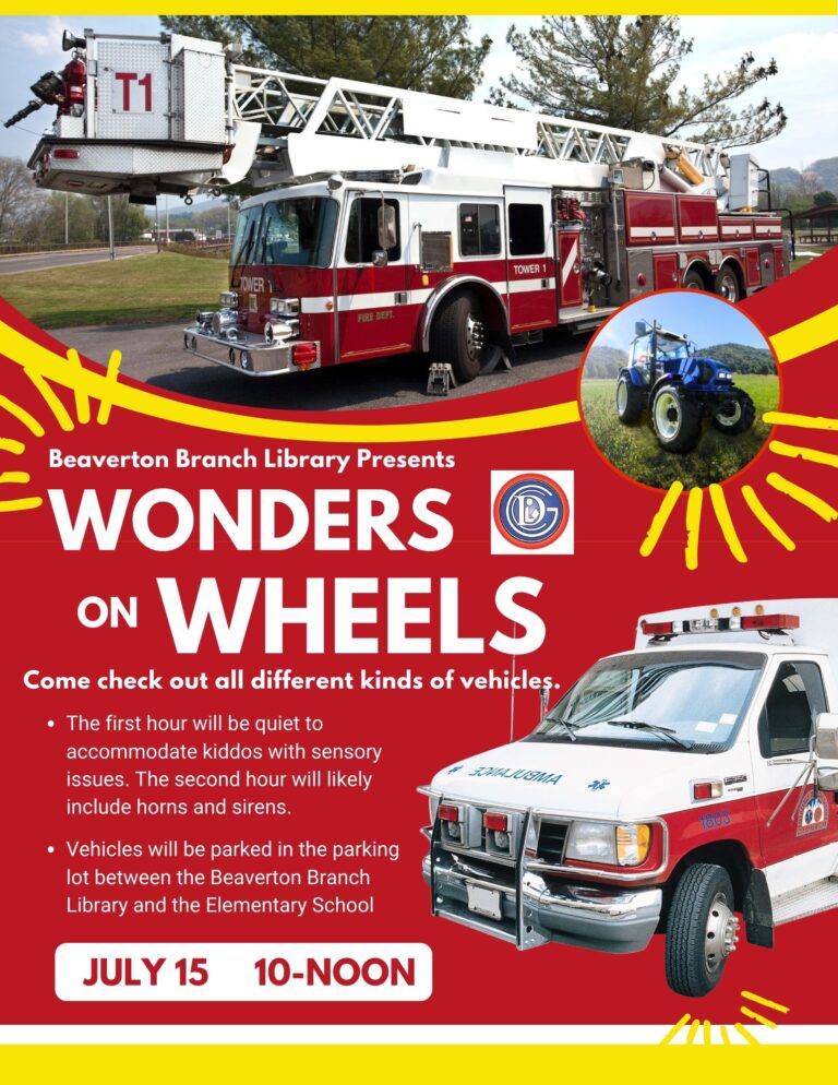 Beaverton Branch Library Presents WONDERS ON WHEELS Come check out all different kinds of vehicles. • The first hour will be quiet to accommodate kiddos with sensory issues. The second hour will likely SOMASUSMA include horns and sirens. • Vehicles will be parked in the parking lot between the Beaverton Branch Library and the Elementary School JULY 15 10-NOON