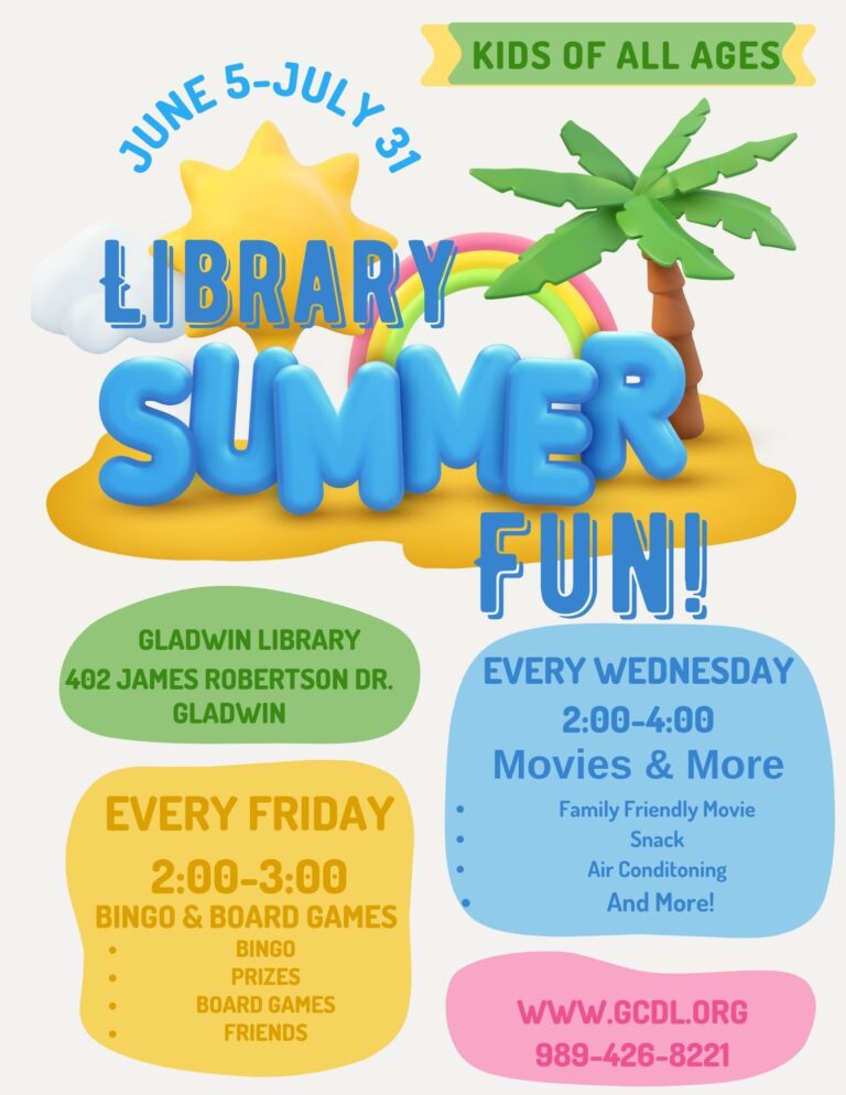 June 5 through July 7 KIDS OF ALL AGES LIBRARY SUMMER FUN! GLADWIN LIBRARY 402 JAMES ROBERTSON DR. GLADWIN EVERY WEDNESDAY 2:00-4:00 Movies & More Family Friendly Movie Snack Air Conditoning And More! EVERY FRIDAY 2:00-3:00 BINGO & BOARD GAMES BINGO PRIZES BOARD GAMES FRIENDS WWW.GCDL.ORG 989-426-8221
