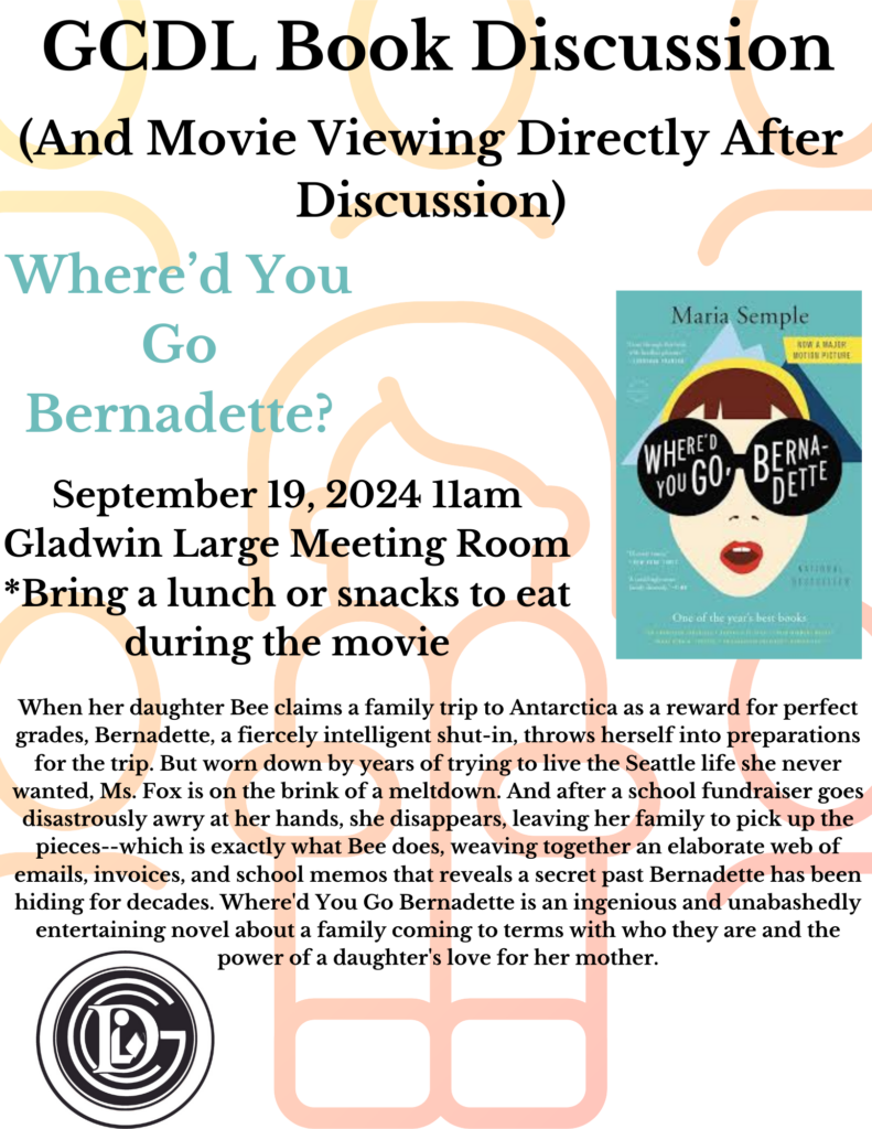 GCDL Book Discussion (And Movie Viewing Directly After Discussion) Where'd You Go Bernadette? Maria Semple NOW A MAJER MOTIAM PICTURE WHERED You GOo BERNA- DETTE September 19, 2024 11am Gladwin Large Meeting Room *Bring a lunch or snacks to eat One of the yeare best books during the movie When her daughter Bee claims a family trip to Antarctica as a reward for perfect grades, Bernadette, a fiercely intelligent shut-in, throws herself into preparations for the trip. But worn down by years of trying to live the Seattle life she never wanted, Ms. Fox is on the brink of a meltdown. And after a school fundraiser goes disastrously awry at her hands, she disappears, leaving her family to pick up the pieces--which is exactly what Bee does, weaving together an elaborate web of emails, invoices, and school memos that reveals a secret past Bernadette has been hiding for decades. Where'd You Go Bernadette is an ingenious and unabashedly entertaining novel about a family coming to terms with who they are and the power of a daughter's love for her mother.