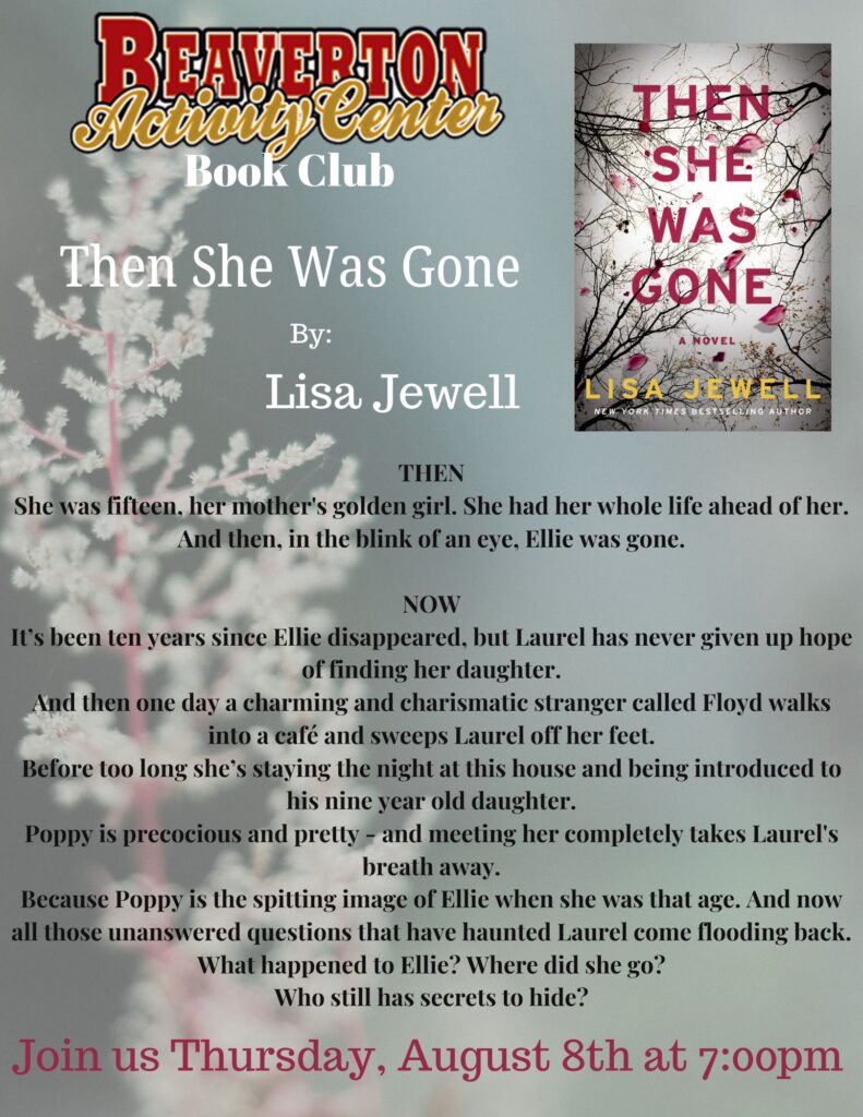 BEAVERTON Ache, lenter Then She Was Gone THEN SHE WAS GONE By: Lisa Jewell A NOVEL LISA JEWELL NEW LING AUTHOR THEN She was fifteen, her mother's golden girl. She had her whole life ahead of her. And then, in the blink of an eye, Ellie was gone. NOW It's been ten years since Ellie disappeared, but Laurel has never given up hope of finding her daughter. And then one day a charming and charismatic stranger called Floyd walks into a café and sweeps Laurel off her feet. Before too long she's staying the night at this house and being introduced to his nine year old daughter. Poppy is precocious and pretty - and meeting her completely takes Laurel's breath away. Because Poppy is the spitting image of Ellie when she was that age. And now all those unanswered questions that have haunted Laurel come flooding back. What happened to Ellie? Where did she go? Who still has secrets to hide? Join us Thursday, August 8th at 7:00pm
