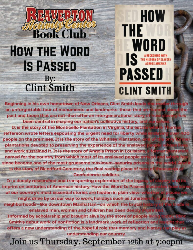 BEAVERTON Note tenet Book Cub HOW THE WORD IS PASSED By: Clint Smith SED HOW THE WOR E WORD IS A RECKONING WITH THE HISTORY OF SLAVERY ACROSS AMERICA PASSED CLINT SMITH Beginning in his own hometown of New Orleans, Clint Smith leads the reader through an unforgettable tour of monuments and landmarks-those that are honest abor the past and those that are not-that offer an intergenerational story of how slaver has been central in shaping our nation's collective history, ane/ours ver It is the story of the Monticello Plantation in Virginia, the estate where Thomas Jefferson wrote letters espousing the urgent need for liberty while else ing over 400 people on the premises. It is the story of the Whitney Plantation, one ofte only tormer plantations devoted to preserving the experience of the enslaved people whose lives and work sustained it. It is the story of Angola Prison in Louisiana, former Plantation named for the country from which most of its enslaved people arr, led and which has since become one of the most gruesome maximum-security prison in the worle And it is the story of Blandford Cemetery, the final resting place of tens of thousands or Confederate soldiers. In a deeply researched and transporting exploration of the legagy of slavel and its imprint on centuries of American history, How the Word Is Passed ustites how ome of our country's most essential stories are hidden in plain view-whether in places we might drive by on our way to work, holidays such as Juneteenth, or entire neighborhoods-like downtown Manhattan-on which the brutathis ory of the trade enslaved men, women and children has been deeply imprinted Informed by scholarship and brought alive by the story of people living today Clint Smith's debut work of nonfiction is a landmark work of reflection and night that offers a new understanding of the hopeful role that memory and history can play in understanding our country. Join us Thursday, September 12th at 7:00pm