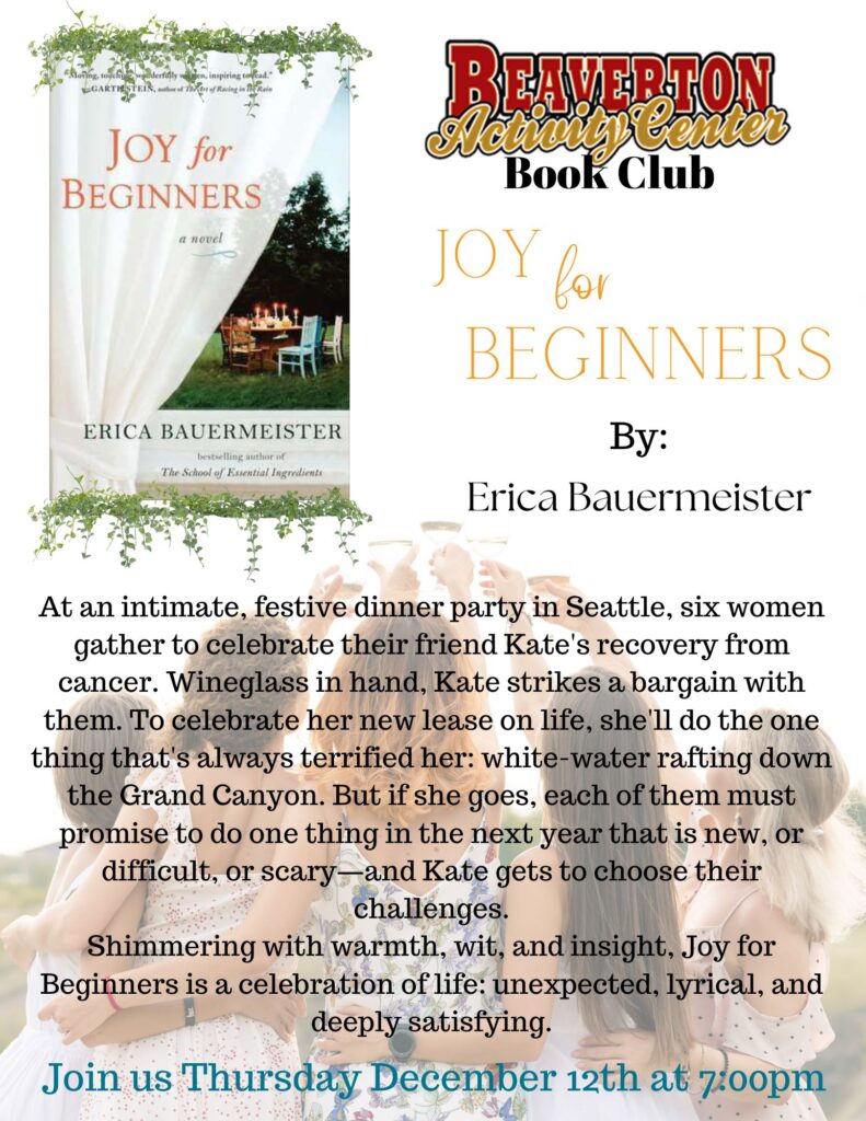 BEAVERTON Inan Center JOY for BEGINNERS a novel ERICA BAUERMEISTER The School of Essential Ingredients JOY for BEGINNERS By: Erica Bauermeister At an intimate, festive dinner party in Seattle, six women gather to celebrate their friend Kate's recovery from cancer. Wineglass in hand, Kate strikes a bargain with them. To celebrate her new lease on life, she'll do the one thing that's always terrified her: white-water rafting down the Grand Canyon. But if she goes, each of them must promise to do one thing in the next year that is new, or difficult, or scary-and Kate gets to choose their challenges. Shimmering with warmth, wit, and insight, Joy for Beginners is a celebration of life: unexpected, lyrical, and deeply satisfying. Join us Thursday December 12th at 7:00pm