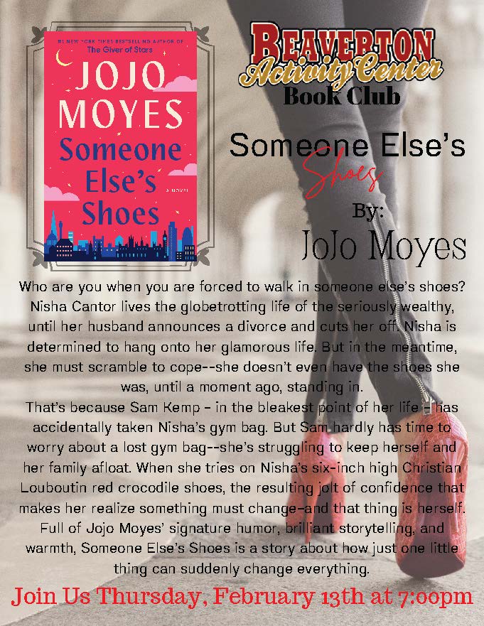 BAC Book Club Someone Else's oves By: JoJo Moyes Who are you when you are forced to walk in someone else's shoes? Nisha Cantor lives the globetrotting life of the seriously wealthy, until her husband announces a divorce and cuts her off Nisha is determined to hang onto her glamorous life. But in the meantime, she must scramble to cope--she doesn't even have the shoes she was, until a moment ago, standing in. That's because Sam Kemp - in the bleakest point of her life Ellas accidentally taken Nisha's gym bag. But Sam hardly has time to worry about a lost gym bag--she's struggling to keep herself and her family afloat. When she tries on Nisha's six-inch high Christian Louboutin red crocodile shoes, the resulting jolt of confidence that makes her realize something must change-and that thing is herself. Full of Jojo Moyes' signature humor, brilliant storytelling, and warmth, Someone Else's Shoes is a story about how just one little thing can suddenly change everything Join Us Thursday, February 13th at 7:00pm