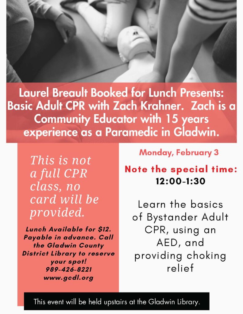 Laurel Breault Booked for Lunch Presents: Basic Adult CPR with Zach Krahner. Zach is a Community Educator with 15 years experience as a Paramedic in Gladwin. This is not a full CPR class, no card will be provided. Lunch Available for $12. Payable in advance. Call the Gladwin County District Library to reserve your spot! 989-426-8221 www.gedl.org Monday, February 3 Note the special time: 12:00-1:30 Learn the basics of Bystander Adult CPR, using an AED, and providing choking relief This event will be held upstairs at the Gladwin Library.