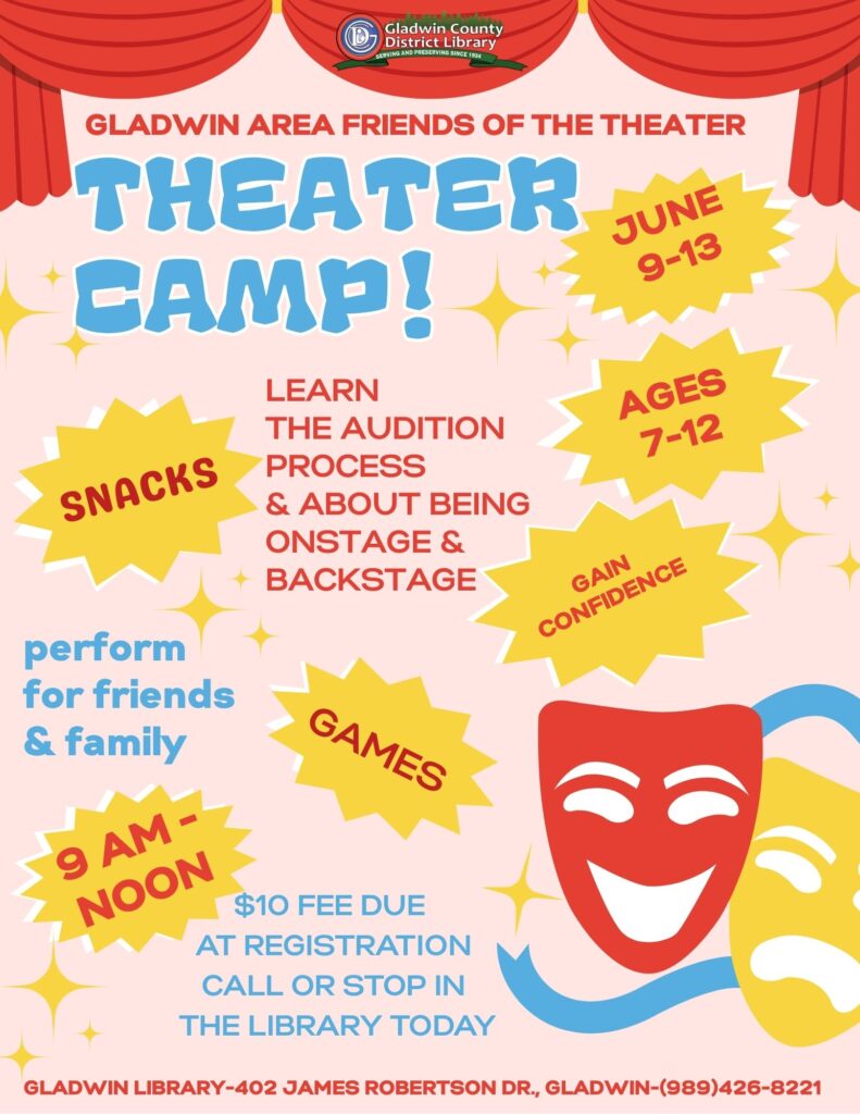 Gladwin Area Friends of the Theater Theater Camp! June 9th-13th, 9am-noon. Ages 7-12. Learn the audition process & about being onstage & backstage. Snacks, Gain Confidence, Games, Perform for family and friends. $10 fee due at registration call or stop in the library today. Gladwin Library-402 James Robertson Dr., Gladwin-(989)426-8221