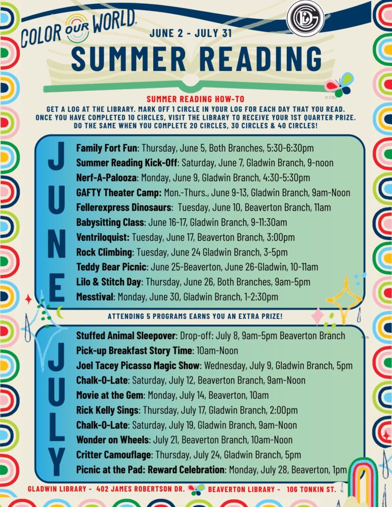 Color our Worl Jun 2 - July 31 Summer Reading summer reading how-to: Get a log at the library. Mark off 1 circle in your log for each day that you read. Once you have completed 10 circles, visit the library to receive your 1st quarter prize. Do the same when you complete 20 circles, 30 circles & 40 circles! June: Family Fort Fun: Thursday, June 5, Both Branches, 5:30-6:30pm Summer Reading Kick-Off: Saturday, June 7, Gladwin Branch, 9-noon Nerf-A-Palooza: Monday, June 9, Gladwin Branch, 4:30-5:30pm GAFTY Theater Camp: Mon.-Thurs., June 9-13, Gladwin Branch, 9am-Noon Fellerexpress Dinosaurs: Tuesday, June 10, Beaverton Branch, 11am Babysitting Class: June 16-17, Gladwin Branch, 9-11:30am Ventriloquist: Tuesday, June 17, Beaverton Branch, 3:00pm Rock Climbing: Tuesday, June 24 Gladwin Branch, 3-5pm Teddy Bear Picnic: June 25-Beaverton, June 26-Gladwin, 10-11am Lilo & Stitch Day: Thursday, June 26, Both Branches, 9am-5pm Messtival: Monday, June 30, Gladwin Branch, 1-2:30pm Attending 5 programs earns you an extra prize! July: Stuffed Animal Sleepover: Drop-off: July 8, 9am-5pm Beaverton Branch Pick-up Breakfast Story Time: 10am-Noon Joel Tacey Picasso Magic Show: Wednesday, July 9, Gladwin Branch, 5pm Chalk-O-Late: Saturday, July 12, Beaverton Branch, 9am-Noon Movie at the Gem: Monday, July 14, Beaverton, 10am Rick Kelly Sings: Thursday, July 17, Gladwin Branch, 2:00pm Chalk-O-Late: Saturday, July 19, Gladwin Branch, 9am-Noon Wonder on Wheels: July 21, Beaverton Branch, 10am-Noon Critter Camouflage: Thursday, July 24, Gladwin Branch, 5pm Picnic at the Pad: Reward Celebration: Monday, July 28, Beaverton, 1pm Gladwin Library - 402 James Robertson Dr. Beaverton Library - 106 Tonkin St.