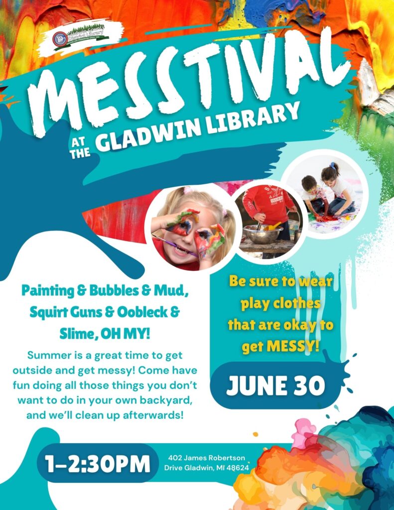 Messtival at the Gladwin Library Painting & Bubbles & Mud, Squirt Guns & Oobleck & Slime, OH MY! Summer is a great time to get outside and get messy! Come have fun doing all those things you don’t want to do in your own backyard, and we’ll clean up afterwards! Summer is a great time to get outside and get messy! Come have fun doing all those things you don’t want to do in your own backyard, and we’ll clean up afterwards! June 30 1-2:30PM 402 James Robertson Drive Gladwin, MI 48624