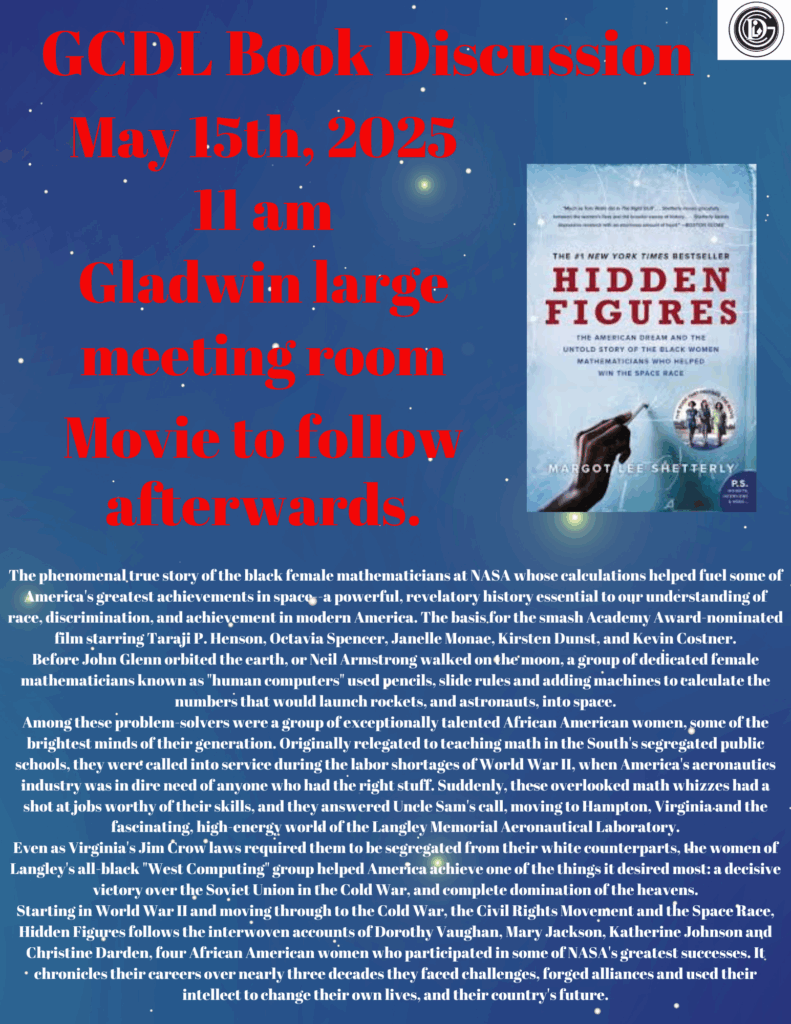 GCDL Book Discussion May 15th, 2025 11 am Gladwin large meeting room. Movie to follow afterwards. The phenomenal true story of the black female mathematicians at NASA whose calculations helped fuel some of America's greatest achievements in space--a powerful, revelatory history essential to our understanding of race, discrimination, and achievement in modern America. The basis for the smash Academy Award-nominated film starring Taraji P. Henson, Octavia Spencer, Janelle Monae, Kirsten Dunst, and Kevin Costner. Before John Glenn orbited the earth, or Neil Armstrong walked on the moon, a group of dedicated female mathematicians known as "human computers" used pencils, slide rules and adding machines to calculate the numbers that would launch rockets, and astronauts, into space. Among these problem-solvers were a group of exceptionally talented African American women, some of the brightest minds of their generation. Originally relegated to teaching math in the South's segregated public schools, they were called into service during the labor shortages of World War II, when America's aeronautics industry was in dire need of anyone who had the right stuff. Suddenly, these overlooked math whizzes had a shot at jobs worthy of their skills, and they answered Uncle Sam's call, moving to Hampton, Virginia and the fascinating, high-energy world of the Langley Memorial Aeronautical Laboratory. Even as Virginia's Jim Crow laws required them to be segregated from their white counterparts, the women of Langley's all-black "West Computing" group helped America achieve one of the things it desired most: a decisive victory over the Soviet Union in the Cold War, and complete domination of the heavens. Starting in World War II and moving through to the Cold War, the Civil Rights Movement and the Space Race, Hidden Figures follows the interwoven accounts of Dorothy Vaughan, Mary Jackson, Katherine Johnson and Christine Darden, four African American women who participated in some of NASA's greatest successes. It chronicles their careers over nearly three decades they faced challenges, forged alliances and used their intellect to change their own lives, and their country's future.