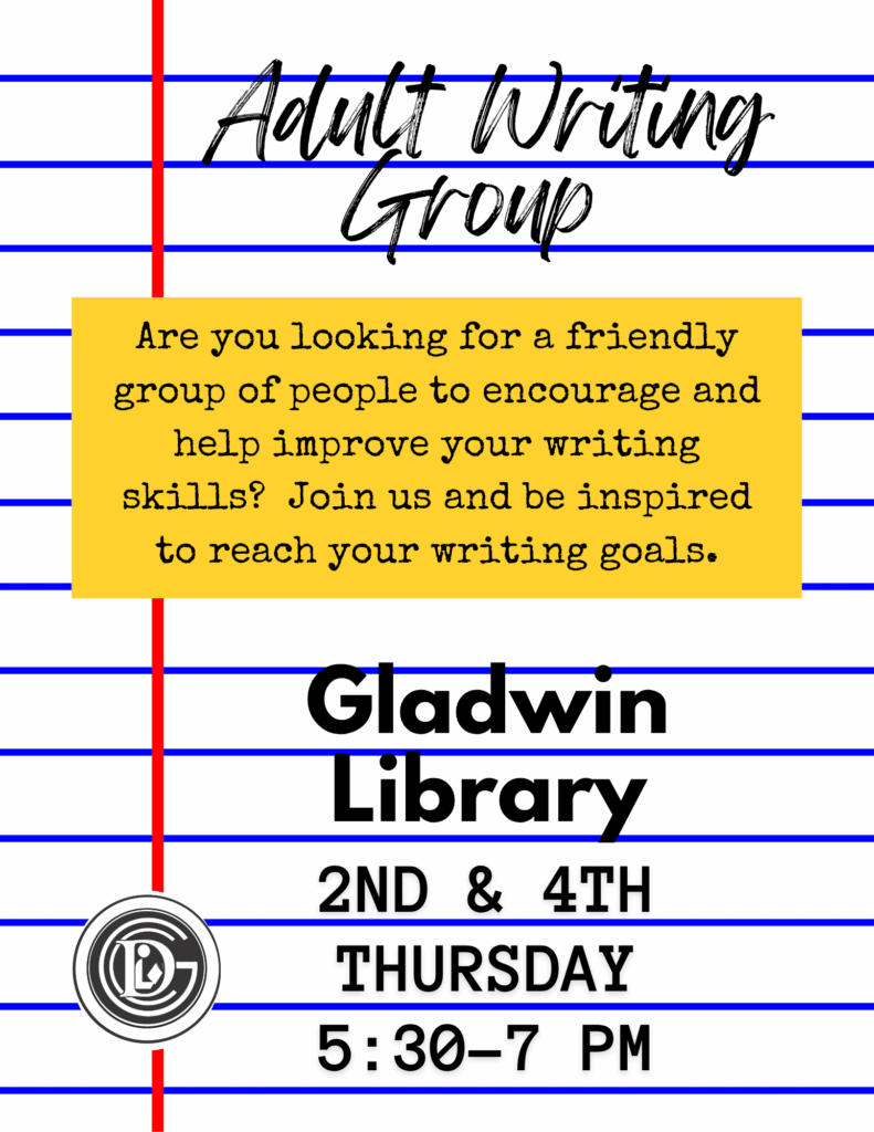 Adult Writing Group Are you looking for a friendly group of people to encourage and help you improve your writing skills? Join us and be inspired to reach your writing goals. Gladwin Library 2nd & 4th Thursday 5:30-7pm