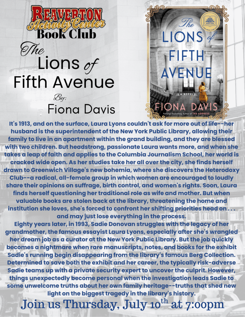 Beaverton Activity Center Book Club The Lions of Fifth Avenue By Fiona Davis It's 1913, and on the surface, Laura Lyons couldn't ask for more out of life--her husband is the superintendent of the New York Public Library, allowing their family to live in an apartment within the grand building, and they are blessed with two children. But headstrong, passionate Laura wants more, and when she takes a leap of faith and applies to the Columbia Journalism School, her world is cracked wide open. As her studies take her all over the city, she finds herself drawn to Greenwich Village's new bohemia, where she discovers the Heterodoxy Club--a radical, all-female group in which women are encouraged to loudly share their opinions on suffrage, birth control, and women's rights. Soon, Laura finds herself questioning her traditional role as wife and mother. But when valuable books are stolen back at the library, threatening the home and institution she loves, she's forced to confront her shifting priorities head on . . . and may just lose everything in the process. Eighty years later, in 1993, Sadie Donovan struggles with the legacy of her grandmother, the famous essayist Laura Lyons, especially after she's wrangled her dream job as a curator at the New York Public Library. But the job quickly becomes a nightmare when rare manuscripts, notes, and books for the exhibit Sadie's running begin disappearing from the library's famous Berg Collection. Determined to save both the exhibit and her career, the typically risk-adverse Sadie teams up with a private security expert to uncover the culprit. However, things unexpectedly become personal when the investigation leads Sadie to some unwelcome truths about her own family heritage--truths that shed new light on the biggest tragedy in the library's history. Join us Thursday, July 10th at 7:00pm