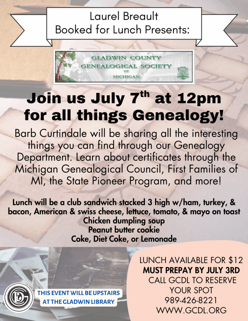 Laurel Breault Booked for Lunch Presents: Join us July 7th at 12pm for all things Genealogy! Barb Curtindale will be sharing all the interesting things you can find through our Genealogy Department. Learn about certificates through the Michigan Genealogical Council, First Families of MI, the State Pioneer Program, and more! Lunch will be a club sandwich stacked 3 high w/ham, turkey, & bacon, American & swiss cheese, lettuce, tomato, & mayo on toast Chicken dumpling soup Peanut butter cookie Coke, Diet Coke, or Lemonade Lunch available for $12 Must prepay by July 3rd Call GCDL to reserve your spot 989-426-8221 www.gcdl.org This event will be upstairs at the Gladwin Library