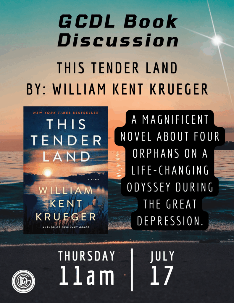 GCDL Book Discussion This Tender Land By: William Kent Krueger a magnificent novel about four orphans on a life-changing odyssey during the Great Depression. Thursday 11am July 17th
