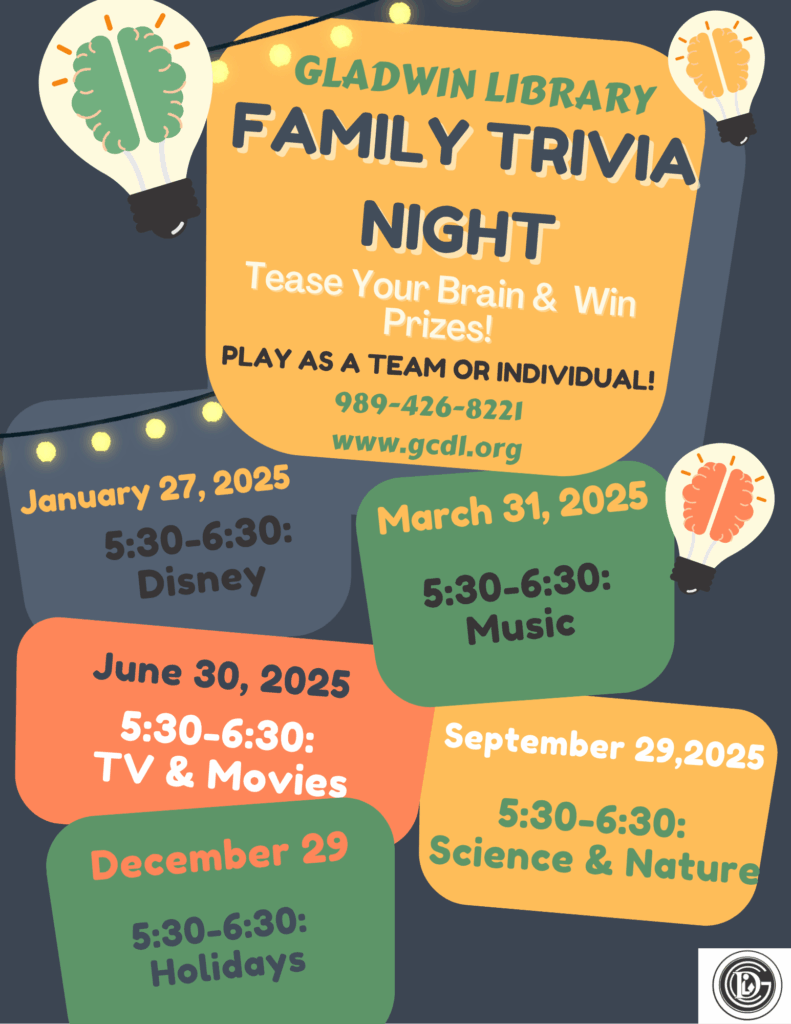 Gladwin Library Family Trivia Night Tease your brain & Win Prizes! Play as a team or individual 989-426-8221 www.gcdl.org January 27, 2025 5:30-6:30: Disney March 31, 2025 5:30-6:30: Music June 30, 2025 5:30-6:30: TV & Movies September 29,2025 5:30-6:30: Science & Nature December 29 5:30-6:30: Holidays