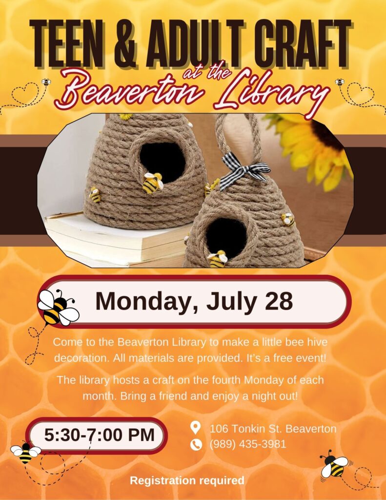 Teen & Adult Craft at the Beaverton Library Monday, July 28th Come to the Beaverton Library to make a little bee hive decoration. All materials are provided. It's a free event! The library hosts a craft on the fourth Monday of each month. Bring a friend and enjoy a night out! 5:30-7pm 106 Tonkin St Beaverton 989-435-3981 Registration Required