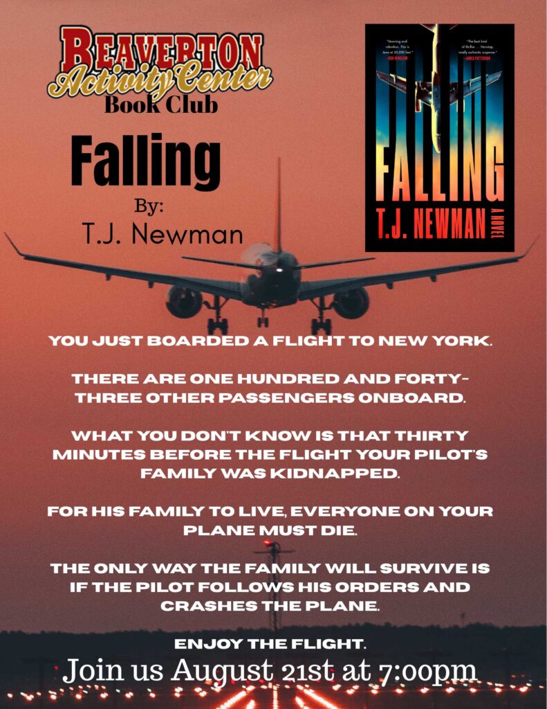 Beaverton Activity Center Book Club Falling BY: T.J. Newman You just boarded a flight to New York. There are one hundred and forty-three other passengers onboard. What you don't know is that thirty minutes before the flight your pilot's family was kidnapped. For his family to live, everyone on your plane must die. The only way the family will survive is if the pilot follows his orders and crashes the plane. Enjoy the flight. Join us August 21st at 7:00pm.