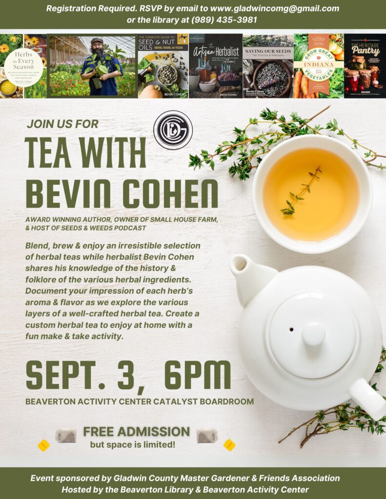 Registration REquired. RSVP by email to www.gladwincomg@gmail.com or the library at (989) 435-3981 Join us for Tea with Bevin Cohen Award winning author, owner of small house farm, & host of seeds and weeds podcast. Blend, brew, & enjoy an irresistible selection of herbal teas while herbalist Bevin Choen shares his knowledge of the history and folklore of the various herbal ingredients. Document your impression of each herb's aroma and flavor as we explore the various layer of a well-crafted herbal tea. Create a custom herbal tea to enjoy at home with a fun make and take activity. Sept 3, 6pm Beaverton Activity Center Catalyst Boardroom Free admission but space is limited. Event sponsored by the Gladwin County Master Gardener and Friends Association Hosted by the Beaverton Library and Beaverton Activity Center
