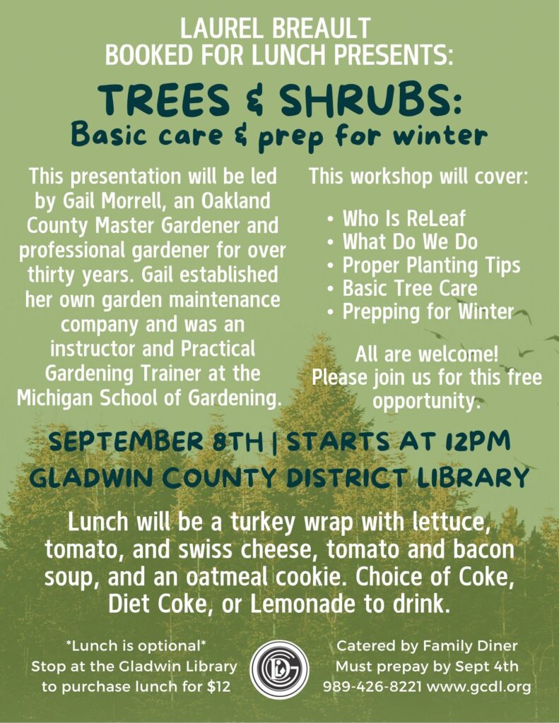 Laurel Breault Booked For Lunch Presents: Trees & Shrubs: Basic care & prep for winter This presentation will be led by Gail Morrell, an Oakland County Master Gardener and professional gardener for over thirty years. Gail established her own garden maintenance company and was an instructor and Practical Gardening Trainer at the Michigan School of Gardening. This workshop will cover: Who Is ReLeaf What Do We Do Proper Planting Tips Basic Tree Care Prepping for Winter All are welcome! Please join us for this free opportunity. September 8th | Starts at 12pm Gladwin County District Library Lunch will be a turkey wrap with lettuce, tomato, and swiss cheese, tomato and bacon soup, and an oatmeal cookie. Choice of Coke, Diet Coke, or Lemonade to drink. *Lunch is optional* Stop at the Gladwin Library to purchase lunch for $12 Catered by Family Diner Must prepay by Sept 4th 989-426-8221 www.gcdl.org