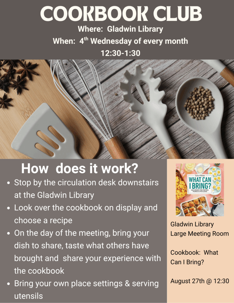 Cook Book Club Where: Gladwin Library When: 4th Wednesday of every month 12:30-1:30pm Stop by the circulation desk downstairs at the Gladwin Library Look over the cookbook on display and choose a recipe On the day of the meeting, bring your dish to share, taste what others have brought and share your experience with the cookbook Bring your own place settings & serving utensils Gladwin Library Large Meeting Room Cookbook: What Can I Bring? August 27th @ 12:30