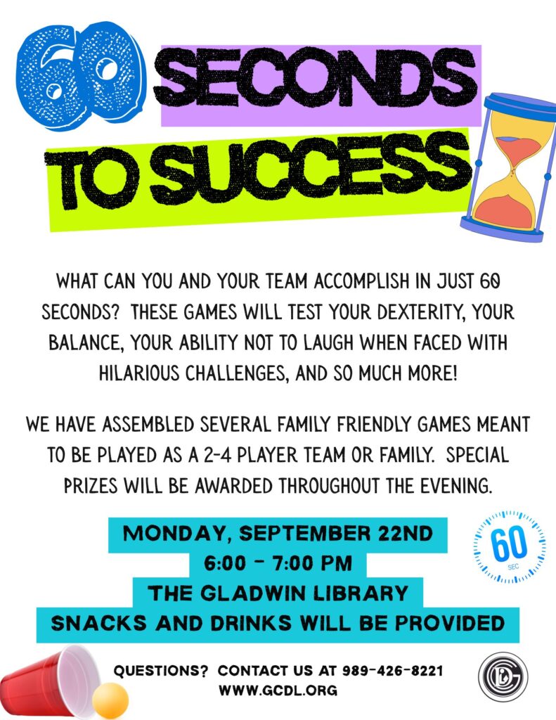 60 Seconds to Success What can you and your team accomplish in just 60 seconds? These games will test your dexterity, your balance, your ability not to laugh when faced with hilarious challenges, and so much more! We have assembled several family friendly games meant to be played as a 2-4 player team or family. special Prizes will be awarded throughout the evening. Monday, September 22nd 6:00 - 7:00 pm The Gladwin Library Snacks and drinks will be provided. questions? Contact us at 989-426-8221 www.gcdl.org