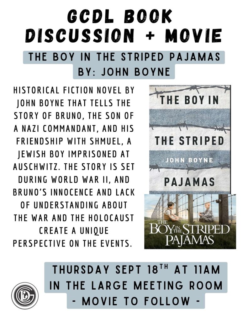 GCDL Book Discussion + Movie The Boy In the Striped Pajamas By: John Boyne historical fiction novel by John Boyne that tells the story of Bruno, the son of a Nazi commandant, and his friendship with Shmuel, a Jewish boy imprisoned at Auschwitz. The story is set during World War II, and Bruno's innocence and lack of understanding about the war and the Holocaust create a unique perspective on the events. Thursday Sept 18th at 11am in the large meeting room - Movie to follow -