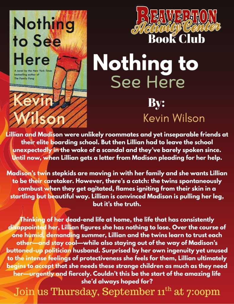 Beaverton Activity Center Book Club Nothing to See Here by: Kevin Wilson Lillian and Madison were unlikely roommates and yet inseparable friends at their elite boarding school. But then Lillian had to leave the school unexpectedly in the wake of a scandal and they’ve barely spoken since. Until now, when Lillian gets a letter from Madison pleading for her help. Madison’s twin stepkids are moving in with her family and she wants Lillian to be their caretaker. However, there’s a catch: the twins spontaneously combust when they get agitated, flames igniting from their skin in a startling but beautiful way. Lillian is convinced Madison is pulling her leg, but it’s the truth. Thinking of her dead-end life at home, the life that has consistently disappointed her, Lillian figures she has nothing to lose. Over the course of one humid, demanding summer, Lillian and the twins learn to trust each other—and stay cool—while also staying out of the way of Madison’s buttoned-up politician husband. Surprised by her own ingenuity yet unused to the intense feelings of protectiveness she feels for them, Lillian ultimately begins to accept that she needs these strange children as much as they need her—urgently and fiercely. Couldn’t this be the start of the amazing life she’d always hoped for? Join us Thursday, September 11th at 7:00pm