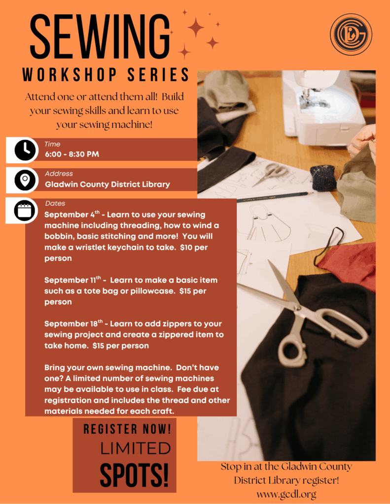Sewing Workshop Series Attend one or attend them all! Build your sewing skills and learn to use your sewing machine! Time 6-8pm Address: Gladwin County District Library Dates: September 4th - Learn to use your sewing machine including threading, how to wind a bobbin, basic stitching and more! You will make a wristlet keychain to take. $10 per person September 11th - Learn to make a basic item such as a tote bag or pillowcase. $15 per person September 18th - Learn to add zippers to your sewing project and create a zippered item to take home. $15 per person Bring your own sewing machine. Don’t have one? A limited number of sewing machines may be available to use in class. Fee due at registration and includes the thread and other materials needed for each craft. Register Now! Limited Spots! Stop in at the Gladwin County District Library to register!