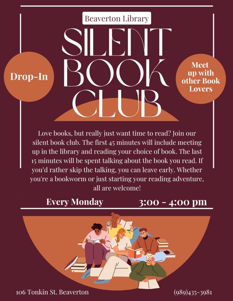 Beaverton Library Silent Book Club Love books, but really just want time to read? Join our silent book club. The first 45 minutes will include meeting up in the library and reading your choice of book. The last 15 minutes will be spent talking about the book you read. If you’d rather skip the talking, you can leave early. Whether you're a bookworm or just starting your reading adventure, all are welcome! Every Monday 3:00 - 4:00 pm 106 Tonkin St. Beaverton (989)435-3981