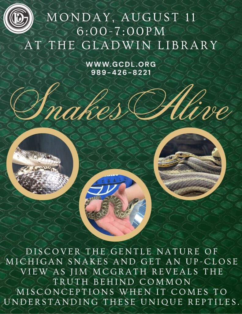 Monday August 11th 6-7pm at the Gladwin Library www.gcdl.org Snakes Alive Discover the gentle nature of Michigan snakes and get an up-close view as Jim McGrath reveals the truth behind common misconceptions when it comes to understanding these unique reptiles.