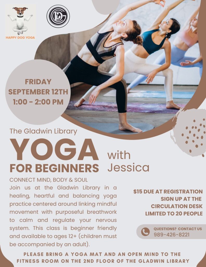 FRIDAY SEPTEMBER 12TH 1:00 - 2:00 PM The Gladwin Library Yoga for Beginners with Jessica CONNECT MIND, BODY & SOUL Join us at the Gladwin Library in a healing, heartful and balancing yoga practice centered around linking mindful movement with purposeful breathwork to calm and regulate your nervous system. This class is beginner friendly and available to ages 12+ (children must be accompanied by an adult). $15 DUE AT REGISTRATION SIGN UP AT THE CIRCULATION DESK LIMITED TO 20 PEOPLE PLEASE BRING A YOGA MAT AND AN OPEN MIND TO THE FITNESS ROOM ON THE 2ND FLOOR OF THE GLADWIN LIBRARY