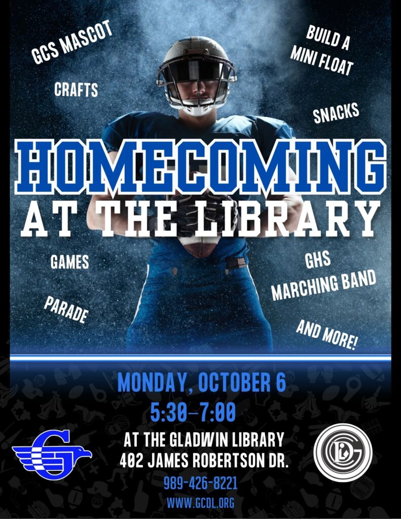 Homecoming at the Library GCS Mascot, Build a mini float, crafts, snacks,games, parade, GHS marching band, and more! Monday, October 6th 5:30-7pm at the Gladwin Library 402 James Robertson Dr 989-426-8221 www.gcdl.org