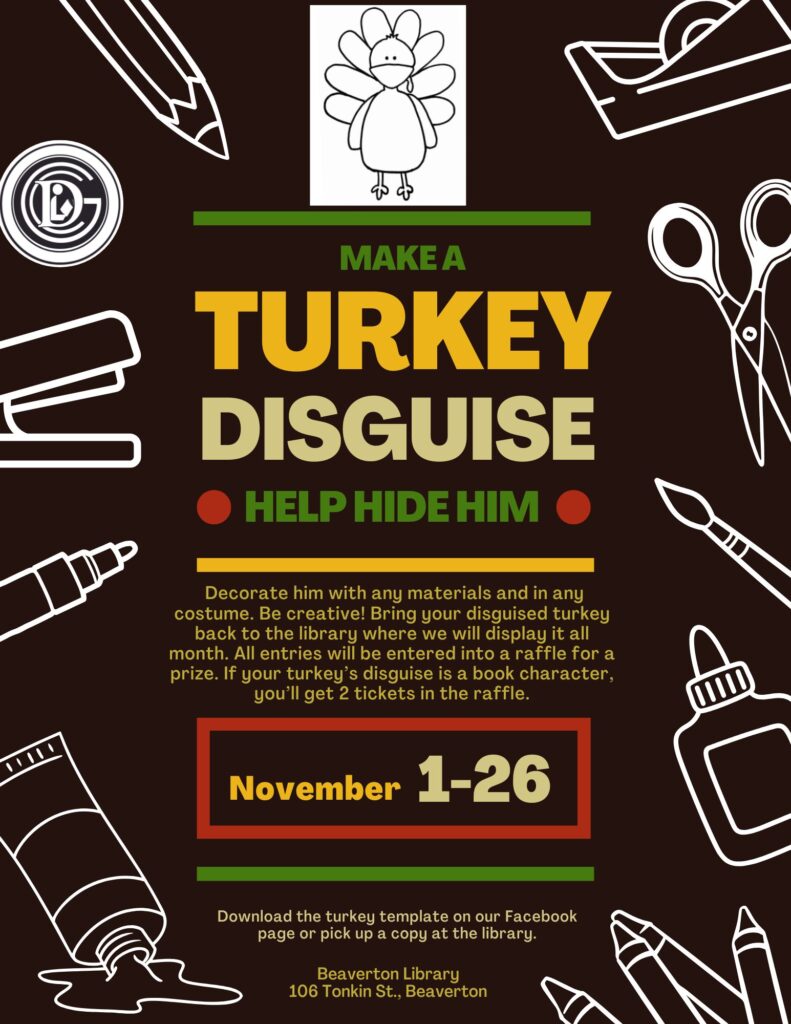 Make a Turkey Disguise Help Hide Him Decorate him with any materials and in any costume. Be creative! Bring your disguised turkey back to the library where we will display it all month. All entries will be entered into a raffle for a prize. If your turkey's disguise is a book character, you'll get 2 tickets in the raffle! November 1-26 Download the turkey template on our facebook page or pick up a copy at the library. Beaverton Library 106 Tonkin St., Beaverton