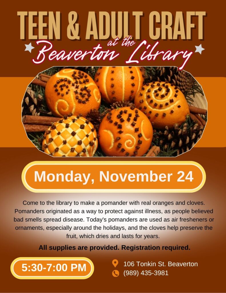 Teen & Adult Craft at the Beaverton Library Monday, November 24th Come to the library to make a pomander with real oranges and cloves. Pomanders originated as a way to protect against illness, as people believed bad smells spread disease. Today's pomanders are used as air fresheners or ornaments, especially around the holidays, and the cloves help preserve the fruit, which dries and lasts for years. All supplies are provided. Registration required. 5:30-7pm 106 Tonkin St Beaverton 989-435-3981