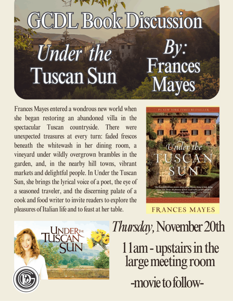 GCDL Book Discussion Under the Tuscan Sun By: Frances Mayes Frances Mayes entered a wondrous new world when she began restoring an abandoned villa in the spectacular Tuscan countryside. There were unexpected treasures at every turn: faded frescos beneath the whitewash in her dining room, a vineyard under wildly overgrown brambles in the garden, and, in the nearby hill towns, vibrant markets and delightful people. In Under the Tuscan Sun, she brings the lyrical voice of a poet, the eye of a seasoned traveler, and the discerning palate of a cook and food writer to invite readers to explore the pleasures of Italian life and to feast at her table. Thursday November 20th 11am - upstairs in the large meeting room - movie to follow -