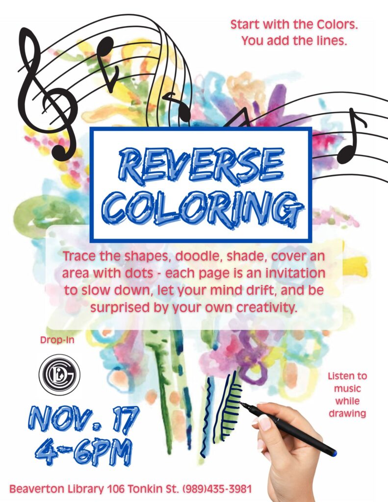 Start with the Colors. You add the lines. Reverse Coloring Trace the shapes, doodle, shade, cover and area with dots - each page is an invitation to slow down, let your mind drift, and be surprised by your own creativity. Drop-in Nov 17th 4-6 pm Listen to music while drawing Beaverton Library 106 Tonkin St 989-435-3981