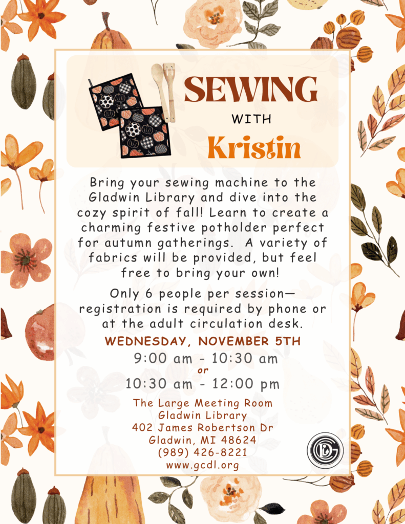 Bring your sewing machine to the Gladwin Library and dive into the cozy spirit of fall! Learn to create a charming festive potholder perfect for autumn gatherings. A variety of fabrics will be provided, but feel free to bring your own! Only 6 people per session—registration is required by phone or at the adult circulation desk. Wednesday, November 5th 9-10:30am or 10:30-12pm The Large Meeting Room Gladwin Library 402 James Robertson Dr Gladwin, MI 48624 (989) 426-8221 www.gcdl.org