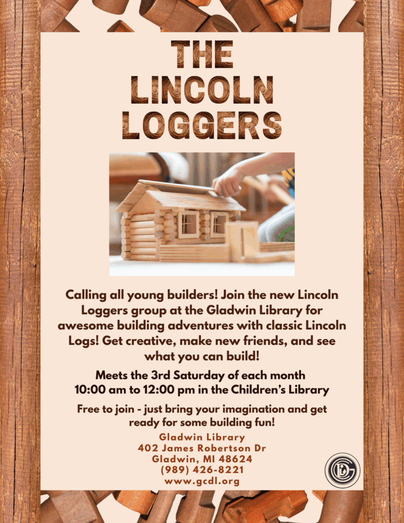 The Lincoln Loggers Calling all young builders! Join the new Lincoln Loggers group at the Gladwin Library for awesome building adventures with classic Lincoln Logs! Get creative, make new friends, and see what you can build! Meets the 3rd Saturday of each month 10am - 12pm in the Children's Library Free to join - just bring your imagination and get ready for some building fun! Gladwin Library 402 James Robertson Dr Gladwin, MI 48624 989-426-8221 www.gcdl.org