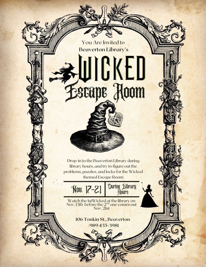 You Are Invited To Beaverton Library's Wicked Escape Room Drop-in to the Beaverton Library during library hours, and try to figure out the problems, puzzles, and locks for the Wicked themed Escape Room. Nove 17-21 During Library Hours watch the 1st wicked at the library on Nov 13th before the 2nd one comes out Nov 21st. 106 Tonkin St Beaverton, MI 48612 989-435-3981 www.gcdl.org