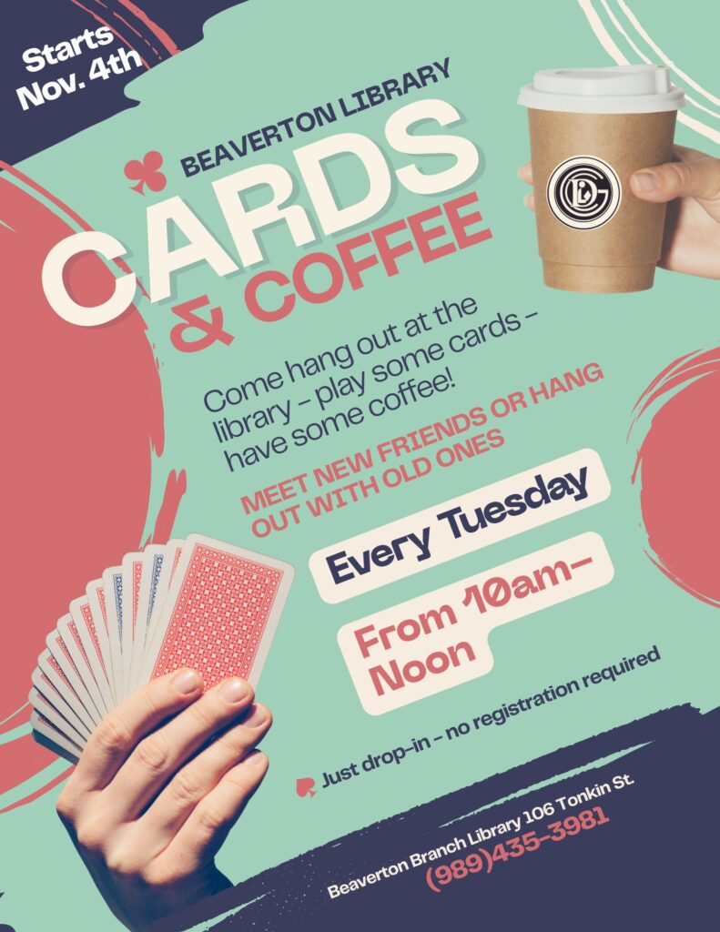 Starts Nov 4th Beaverton Library Cards & Coffee Come hang out at the library - play some cards - have some coffee! Meet new friends or hang out with old ones. Every Tuesday From 10am - Noon Just drop-in - no registration required Beaverton Branch Library 106 Tonkin St 989-435-3981