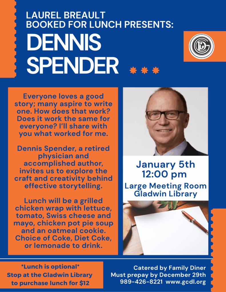 Laurel Breault Booked For Lunch Presents: Dennis Spender Everyone loves a good story; many aspire to write one. How does that work? Does it work the same for everyone? I’ll share with you what worked for me. Dennis Spender, a retired physician and accomplished author, invites us to explore the craft and creativity behind effective storytelling. Lunch will be a grilled chicken wrap with lettuce, tomato, Swiss cheese and mayo, chicken pot pie soup and an oatmeal cookie. Choice of Coke, Diet Coke, or lemonade to drink. January 5th 12:00pm Large Meeting Room Gladwin Library *Lunch is optional* Stop at the Gladwin Library to purchase lunch for $12 Catered by Family Diner - Must prepay by December 29th 989-426-8221 www.gcdl.org