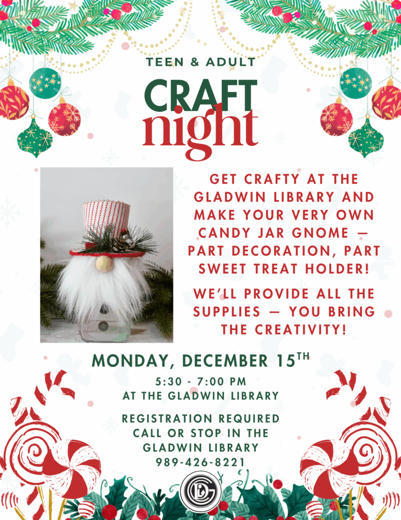 Teen & Adult Craft night Get crafty at the Gladwin library and make your very own Candy Jar Gnome — part decoration, part sweet treat holder! We’ll provide all the supplies — you bring the creativity! Monday, December 15gh 5:30-7pm at the Gladwin Library Registration Required called or stop in the library 989-426-8221