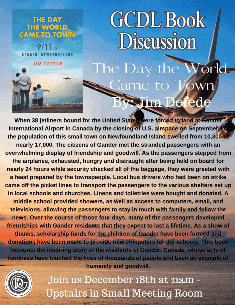 GCDL Book Discussion The Day the World Came to Town by Jim Defede When 38 jetliners bound for the United States were forced to land at Gander International Airport in Canada by the closing of U.S. airspace on September 11, the population of this small town on Newfoundland Island swelled from 10,300 to nearly 17,000. The citizens of Gander met the stranded passengers with an overwhelming display of friendship and goodwill. As the passengers stepped from the airplanes, exhausted, hungry and distraught after being held on board for nearly 24 hours while security checked all of the baggage, they were greeted with a feast prepared by the townspeople. Local bus drivers who had been on strike came off the picket lines to transport the passengers to the various shelters set up in local schools and churches. Linens and toiletries were bought and donated. A middle school provided showers, as well as access to computers, email, and televisions, allowing the passengers to stay in touch with family and follow the news. Over the course of those four days, many of the passengers developed friendships with Gander residents that they expect to last a lifetime. As a show of thanks, scholarship funds for the children of Gander have been formed and donations have been made to provide new computers for the schools. This book recounts the inspiring story of the residents of Gander, Canada, whose acts of kindness have touched the lives of thousands of people and been an example of humanity and goodwill. Join us December 18th at 11am - Upstairs in Small Meeting Room