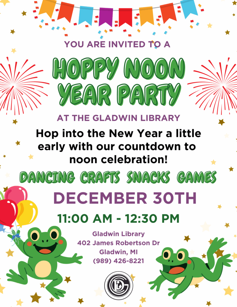 You are invited to Hoppy Noon Year Party at the Gladwin Library. Hop into the New Year a little early with our countdown to noon celebration! Dancing, Crafts, Snacks, and Games December 30th 11am - 12:30pm Gladwin Library 402 James Robertson Dr Gladwin, MI 989-426-8221