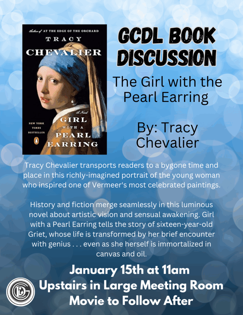 GCDL Book Discussion The girl with the pearl earring by: tracy chevalier Tracy Chevalier transports readers to a bygone time and place in this richly-imagined portrait of the young woman who inspired one of Vermeer's most celebrated paintings. History and fiction merge seamlessly in this luminous novel about artistic vision and sensual awakening. Girl with a Pearl Earring tells the story of sixteen-year-old Griet, whose life is transformed by her brief encounter with genius . . . even as she herself is immortalized in canvas and oil. January 15th at 11am Upstairs in the Large Meeting Room Movie to Follow After