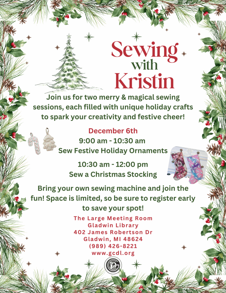 Sewing with Kristin Join us for two merry and magical sewing sessions, each filled with unique holiday crafts to spark your creativity and festive cheer! December 6th 9-10:30am Sew Festive Holiday Ornaments 10:30-12pm Sew a Christmas Stocking Bring your own sewing machine and join the fun! Space is limited, so be sure to register early to save your spot! The large meeting room Gladwin Library 402 James Robertson Dr., Gladwin, MI 48624 989-426-8221 www.gcdl.org