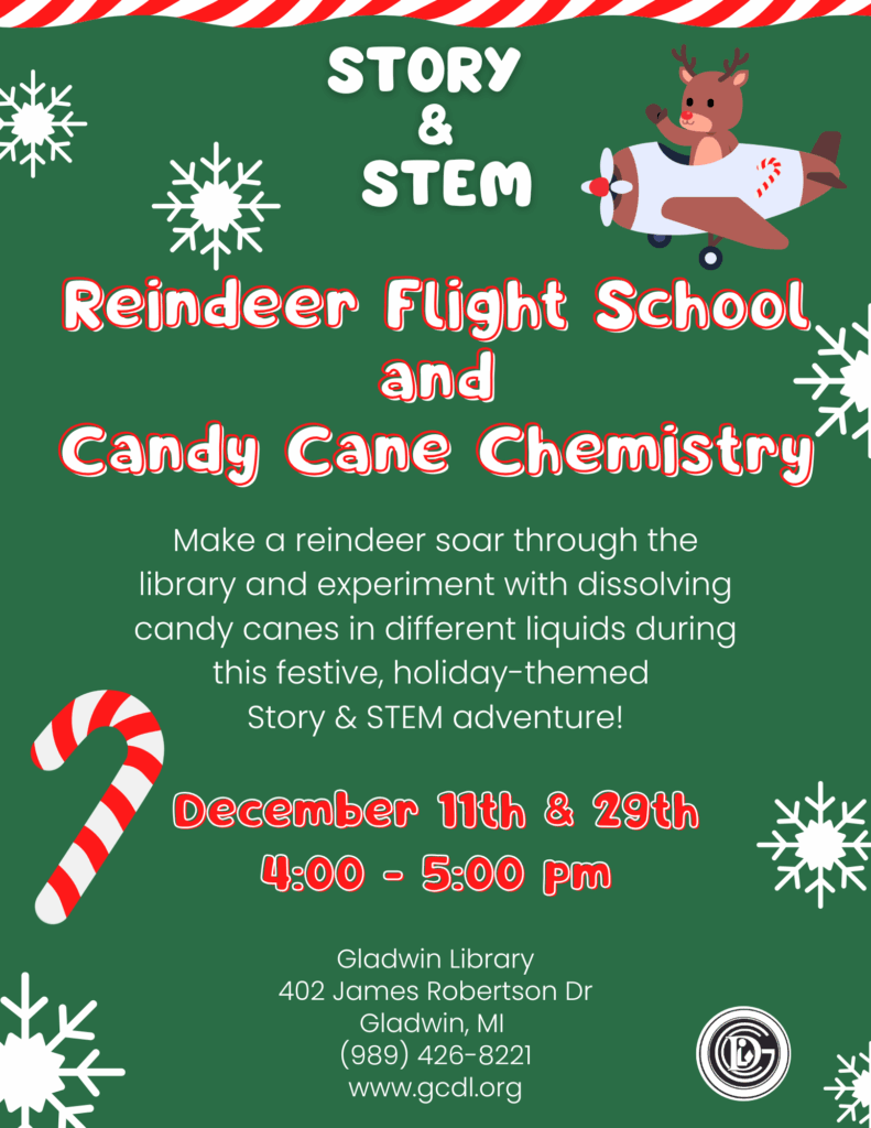 Story & Stem Reindeer Flight School & Candy Cane Chemistry Make a reindeer soar through the library and experiment with dissolving candy canes in different liquids during this festive, holiday-themed Story & Stem adventure! December 11th & 29th 4-5pm Gladwin Library 402 James Robertson Dr Gladwin, MI 48624 989-426-8221 www.gcdl.org