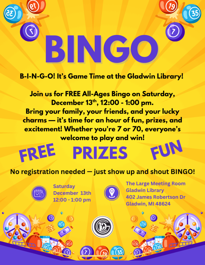 BINGO B-I-N-G-O! It’s Game Time at the Gladwin Library! Join us for FREE All-Ages Bingo on Saturday, December 13th, 12:00 - 1:00 pm. Bring your family, your friends, and your lucky charms — it’s time for an hour of fun, prizes, and excitement! Whether you're 7 or 70, everyone’s welcome to play and win! Free Prizes Fun No registration needed — just show up and shout BINGO! Saturday December 13th 12:00 - 1:00 pm The Large Meeting Room Gladwin Library 402 James Robertson Dr Gladwin, MI 48624