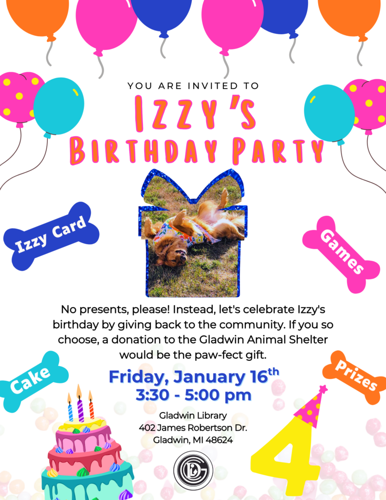 You are invited to Izzy's Birthday Party No presents please! Instead, let's celebrate Izzy's birthday by giving back to the community. If you so choose, donation to the Gladwin Animal Shelter would be the paw-fect gift! Friday January 16th 3:30-5pm Gladwin Library 402 James Robertson Dr. Gladwin, MI 48624