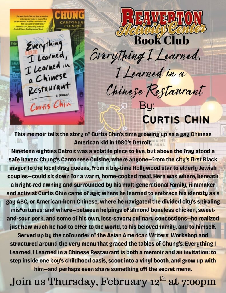 BEAVERTON Peter SHAL CHOP HU D DOL Everything. 88800 I learned, I Learned in a Chinese Restaurant - а жетол Curtis Chin Everything I Learned. I Learned in a Chinese Restaurant By: CURTIS CHIN This memoir tells the story of Curtis Chins time growing up as a gay Chinese LAGINE American kid in 1980's Detroit. REAL Nineteen eighties Detroit was a volatile place to live, but above the fray stood a safe haven: Chungs Cantonese Cuisine, where anyone-from the city's first Black mayor to the local drag queens, from a big-time Hollywood star to elderly Jewish couples-could sit down for a warm, home-cooked meal. Here was where, beneath a bright-red awning and surrounded by his multigenerational family, filmmaker and activist Curtis Chin came of age; where he learned to embrace his identity as a gay ABC, or American-born Chinese; where he navigated the divided city's spiraling misfortunes; and where-between helpings of almond boneless chicken, sweet-and-sour pork, and some of his own, less-savory culinary concoctions-he realized just how much he had to offer to the world, to his beloved family, and to himself. Served up by the cofounder of the Asian American Writers' Workshop and structured around the very menu that graced the tables of Chung's, Everything I Learned, I Learned in a Chinese Restaurant is both a memoir and an invitation: to step inside one boy's childhood oasis, scoot into a vinyl booth, and grow up with him-and perhaps even share something off the secret menu. Join us Thursday, February 12*h at 7:00pm